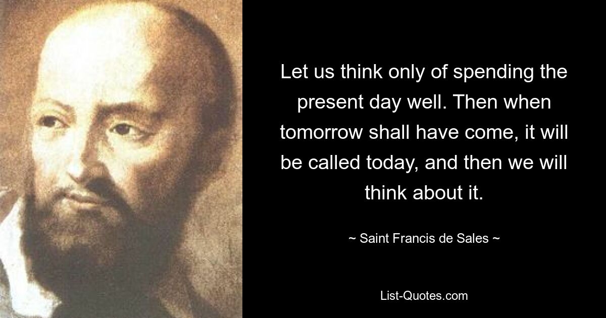 Let us think only of spending the present day well. Then when tomorrow shall have come, it will be called today, and then we will think about it. — © Saint Francis de Sales