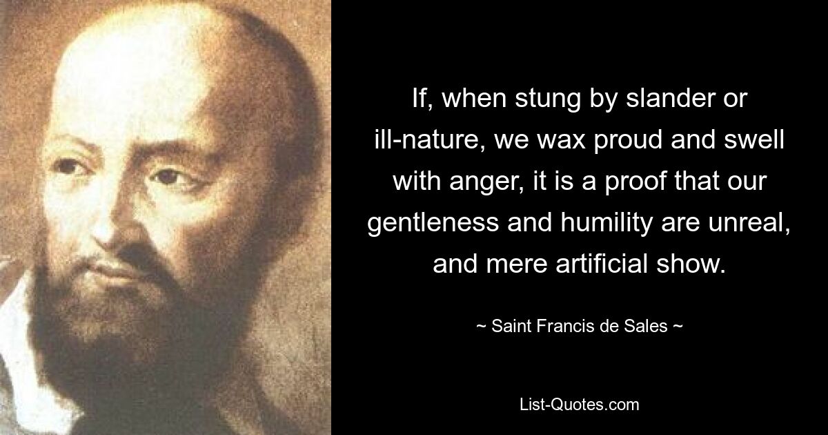 If, when stung by slander or ill-nature, we wax proud and swell with anger, it is a proof that our gentleness and humility are unreal, and mere artificial show. — © Saint Francis de Sales