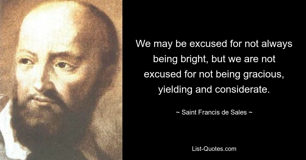 We may be excused for not always being bright, but we are not excused for not being gracious, yielding and considerate. — © Saint Francis de Sales