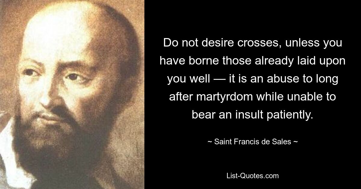 Do not desire crosses, unless you have borne those already laid upon you well — it is an abuse to long after martyrdom while unable to bear an insult patiently. — © Saint Francis de Sales