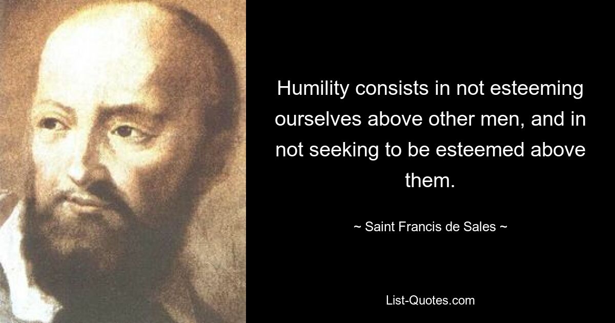 Humility consists in not esteeming ourselves above other men, and in not seeking to be esteemed above them. — © Saint Francis de Sales