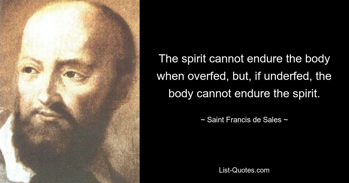 The spirit cannot endure the body when overfed, but, if underfed, the body cannot endure the spirit. — © Saint Francis de Sales