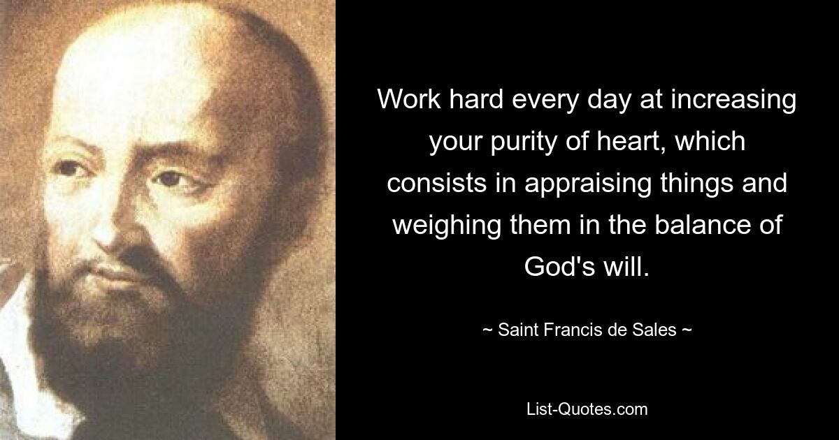 Work hard every day at increasing your purity of heart, which consists in appraising things and weighing them in the balance of God's will. — © Saint Francis de Sales