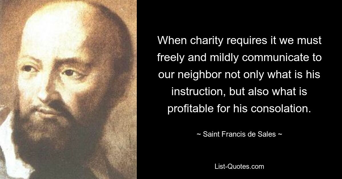 When charity requires it we must freely and mildly communicate to our neighbor not only what is his instruction, but also what is profitable for his consolation. — © Saint Francis de Sales