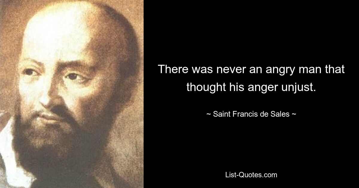 There was never an angry man that thought his anger unjust. — © Saint Francis de Sales