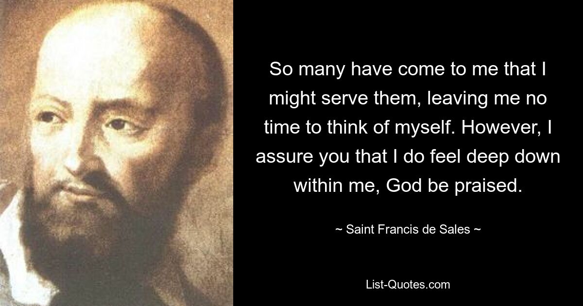 So many have come to me that I might serve them, leaving me no time to think of myself. However, I assure you that I do feel deep down within me, God be praised. — © Saint Francis de Sales