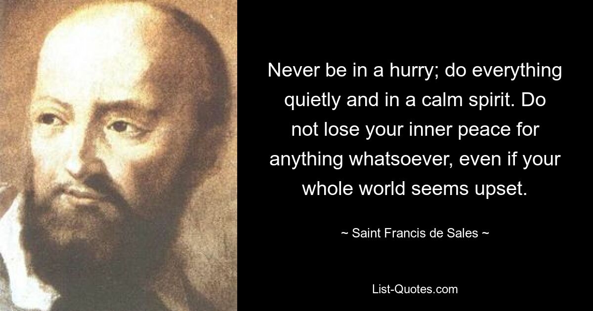 Never be in a hurry; do everything quietly and in a calm spirit. Do not lose your inner peace for anything whatsoever, even if your whole world seems upset. — © Saint Francis de Sales