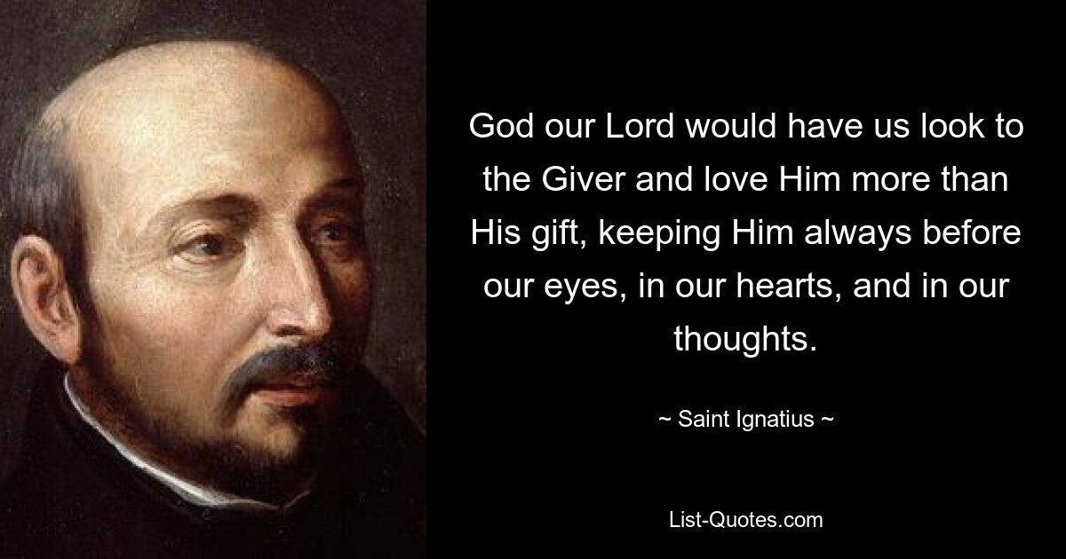 Gott, unser Herr, möchte, dass wir auf den Geber schauen und ihn mehr lieben als sein Geschenk, indem wir ihn immer vor unseren Augen, in unseren Herzen und in unseren Gedanken behalten. — © Heiliger Ignatius