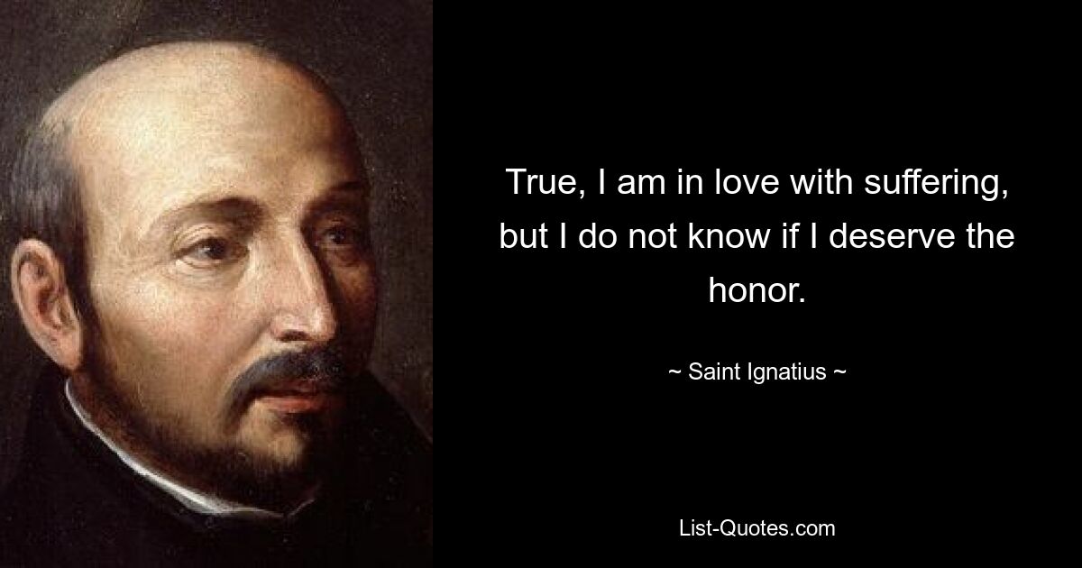 True, I am in love with suffering, but I do not know if I deserve the honor. — © Saint Ignatius