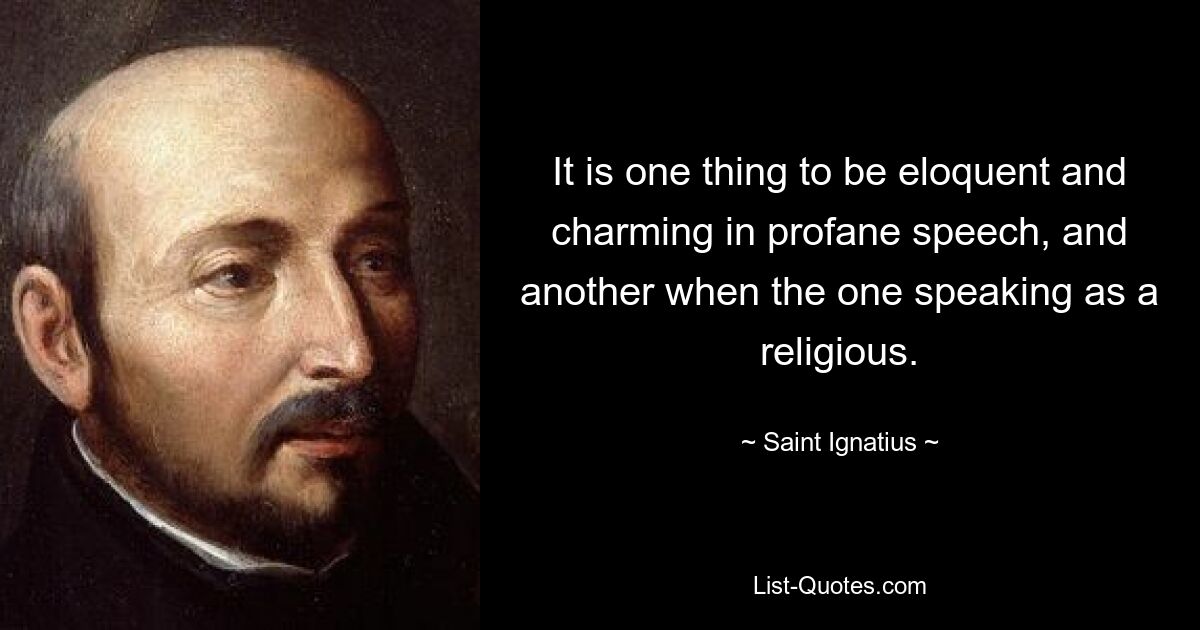 It is one thing to be eloquent and charming in profane speech, and another when the one speaking as a religious. — © Saint Ignatius