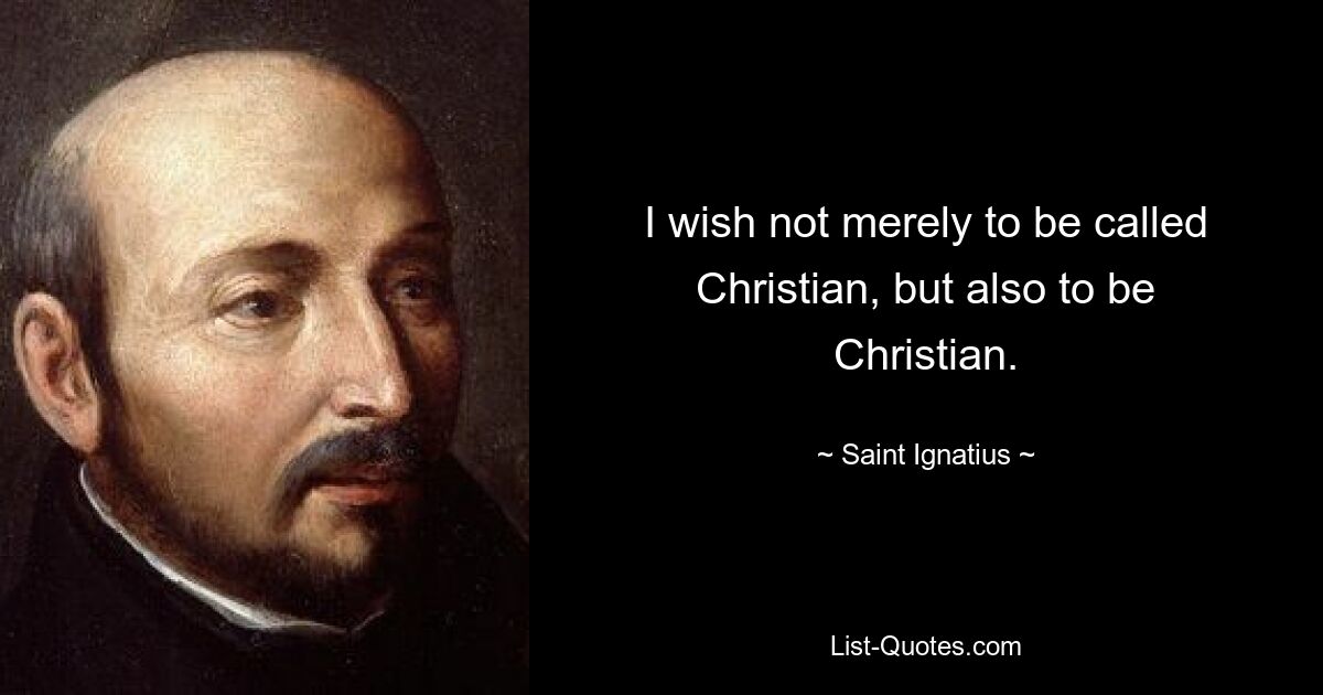 I wish not merely to be called Christian, but also to be Christian. — © Saint Ignatius