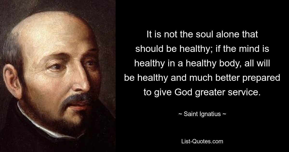 It is not the soul alone that should be healthy; if the mind is healthy in a healthy body, all will be healthy and much better prepared to give God greater service. — © Saint Ignatius