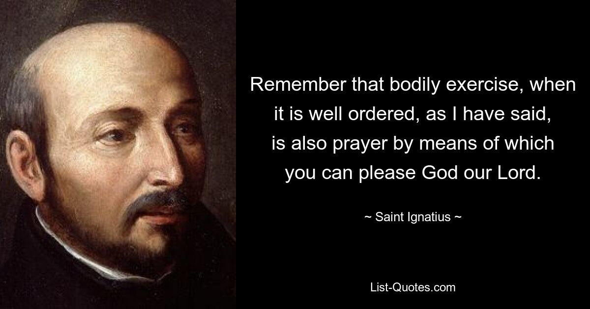 Remember that bodily exercise, when it is well ordered, as I have said, is also prayer by means of which you can please God our Lord. — © Saint Ignatius