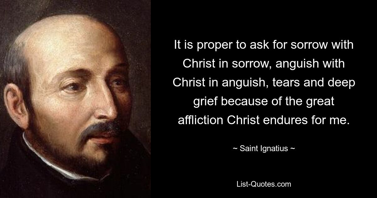 It is proper to ask for sorrow with Christ in sorrow, anguish with Christ in anguish, tears and deep grief because of the great affliction Christ endures for me. — © Saint Ignatius