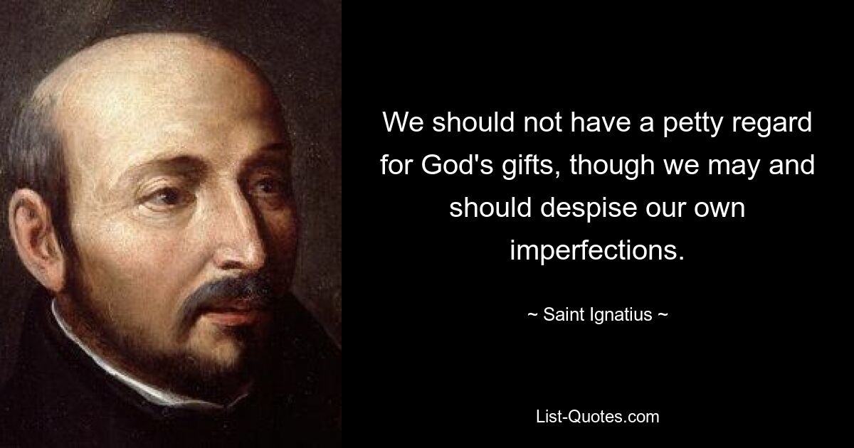 We should not have a petty regard for God's gifts, though we may and should despise our own imperfections. — © Saint Ignatius