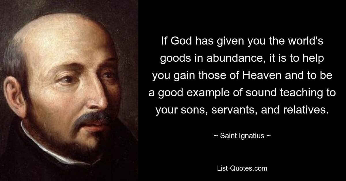 If God has given you the world's goods in abundance, it is to help you gain those of Heaven and to be a good example of sound teaching to your sons, servants, and relatives. — © Saint Ignatius