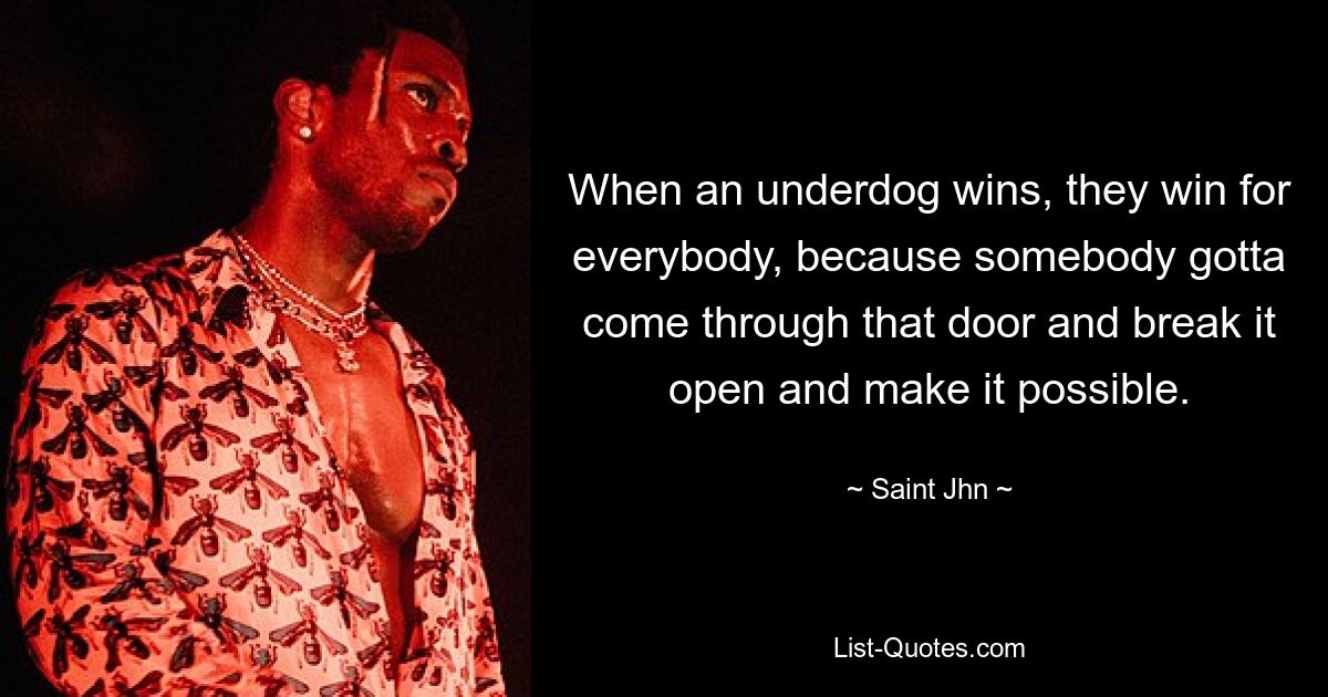 When an underdog wins, they win for everybody, because somebody gotta come through that door and break it open and make it possible. — © Saint Jhn