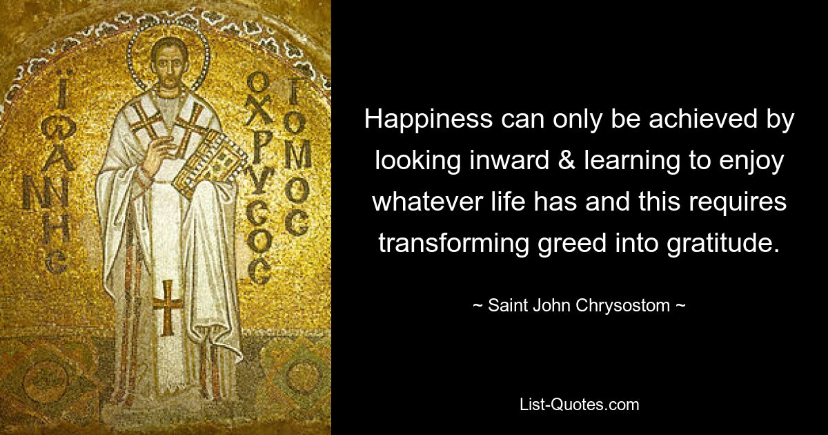 Happiness can only be achieved by looking inward & learning to enjoy whatever life has and this requires transforming greed into gratitude. — © Saint John Chrysostom