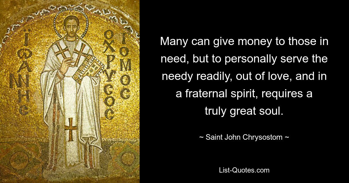 Many can give money to those in need, but to personally serve the needy readily, out of love, and in a fraternal spirit, requires a truly great soul. — © Saint John Chrysostom