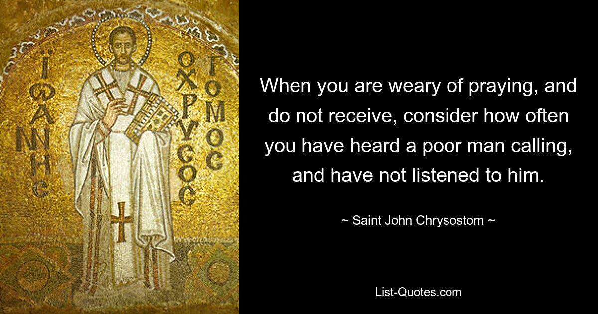 When you are weary of praying, and do not receive, consider how often you have heard a poor man calling, and have not listened to him. — © Saint John Chrysostom