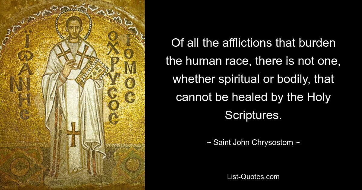 Of all the afflictions that burden the human race, there is not one, whether spiritual or bodily, that cannot be healed by the Holy Scriptures. — © Saint John Chrysostom