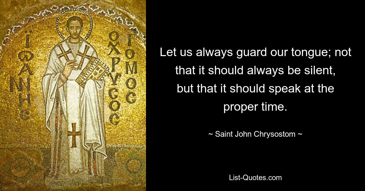 Let us always guard our tongue; not that it should always be silent, but that it should speak at the proper time. — © Saint John Chrysostom