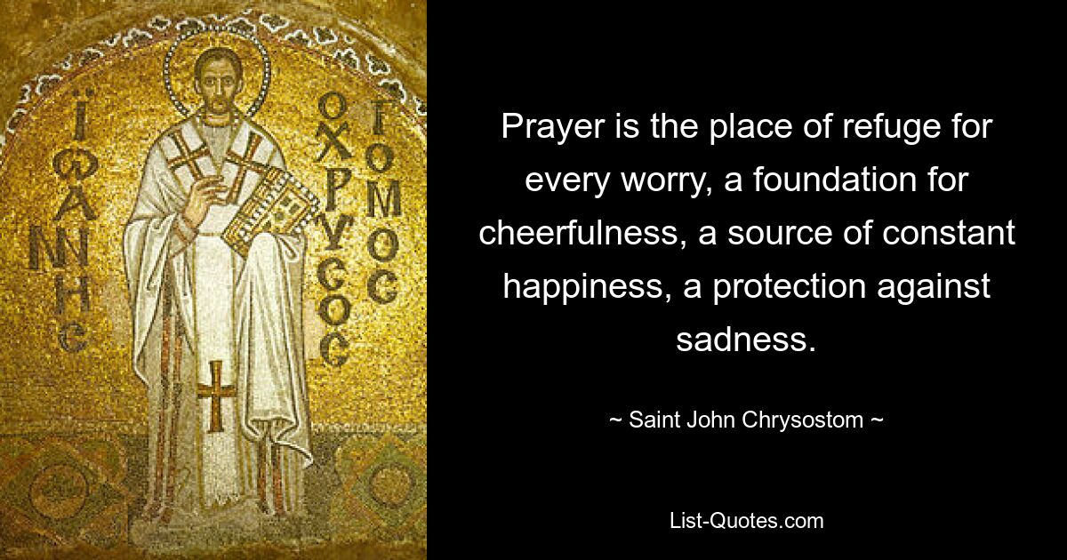 Prayer is the place of refuge for every worry, a foundation for cheerfulness, a source of constant happiness, a protection against sadness. — © Saint John Chrysostom