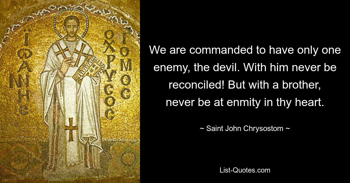 We are commanded to have only one enemy, the devil. With him never be reconciled! But with a brother, never be at enmity in thy heart. — © Saint John Chrysostom