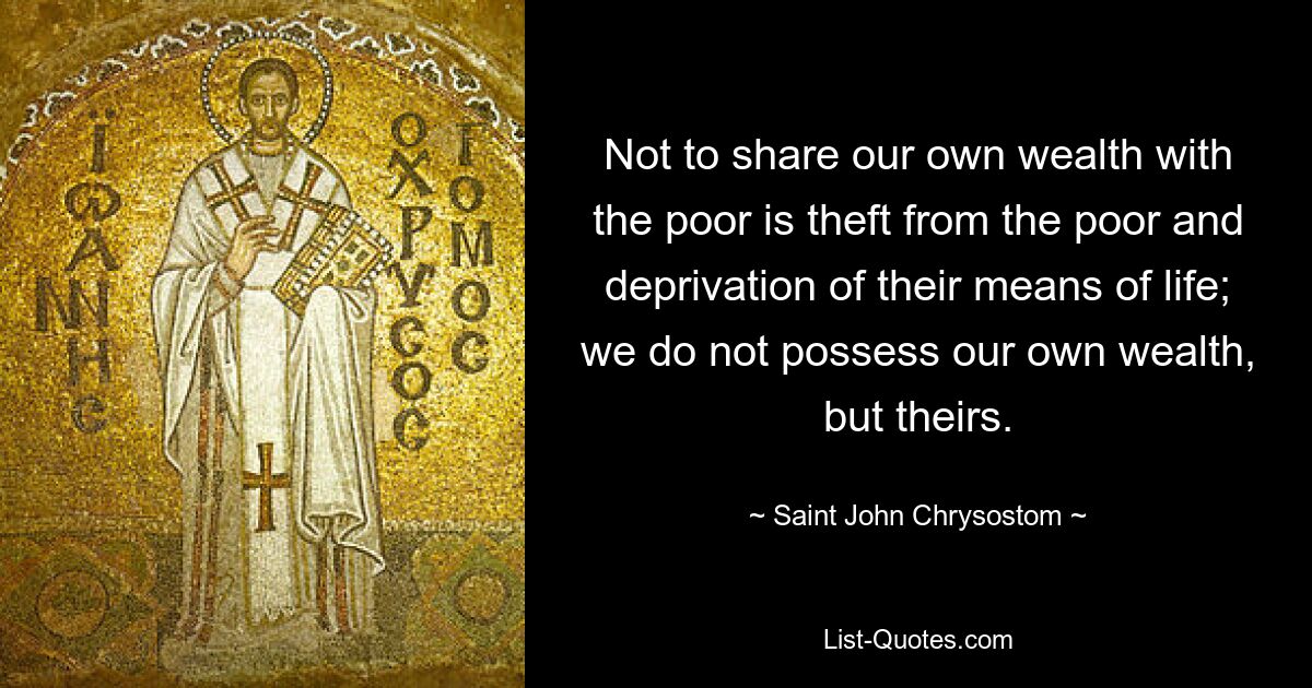 Not to share our own wealth with the poor is theft from the poor and deprivation of their means of life; we do not possess our own wealth, but theirs. — © Saint John Chrysostom