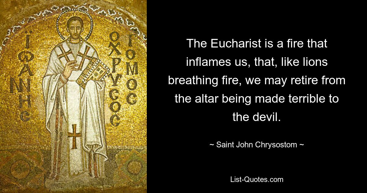 The Eucharist is a fire that inflames us, that, like lions breathing fire, we may retire from the altar being made terrible to the devil. — © Saint John Chrysostom