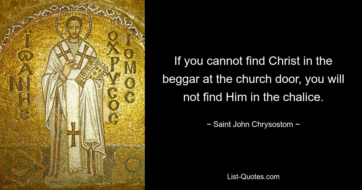 If you cannot find Christ in the beggar at the church door, you will not find Him in the chalice. — © Saint John Chrysostom