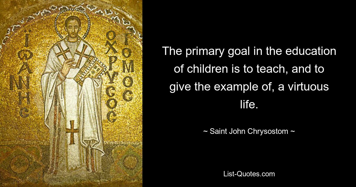 The primary goal in the education of children is to teach, and to give the example of, a virtuous life. — © Saint John Chrysostom