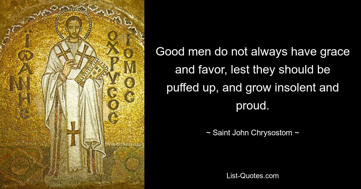 Good men do not always have grace and favor, lest they should be puffed up, and grow insolent and proud. — © Saint John Chrysostom