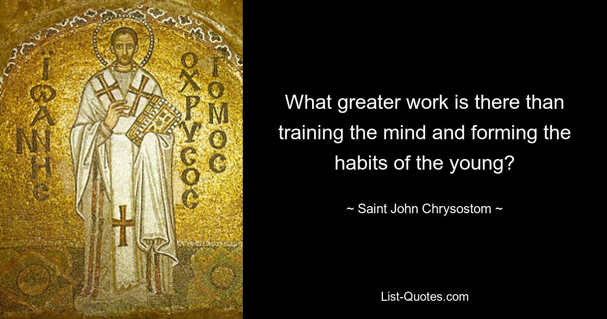 What greater work is there than training the mind and forming the habits of the young? — © Saint John Chrysostom