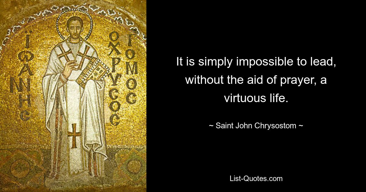 It is simply impossible to lead, without the aid of prayer, a virtuous life. — © Saint John Chrysostom