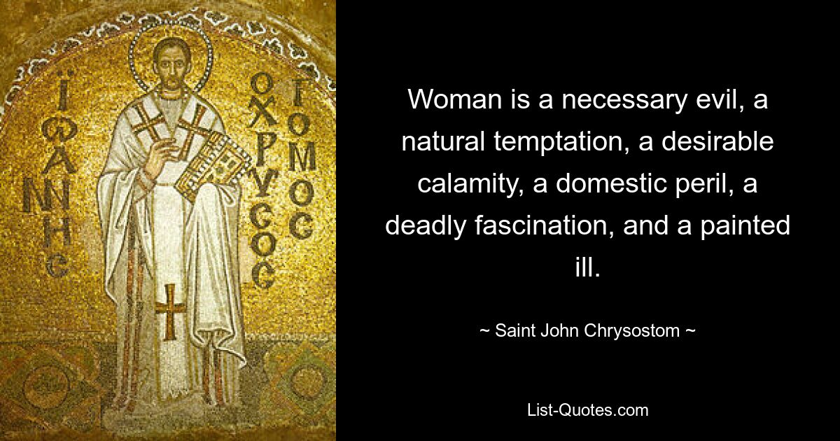 Woman is a necessary evil, a natural temptation, a desirable calamity, a domestic peril, a deadly fascination, and a painted ill. — © Saint John Chrysostom