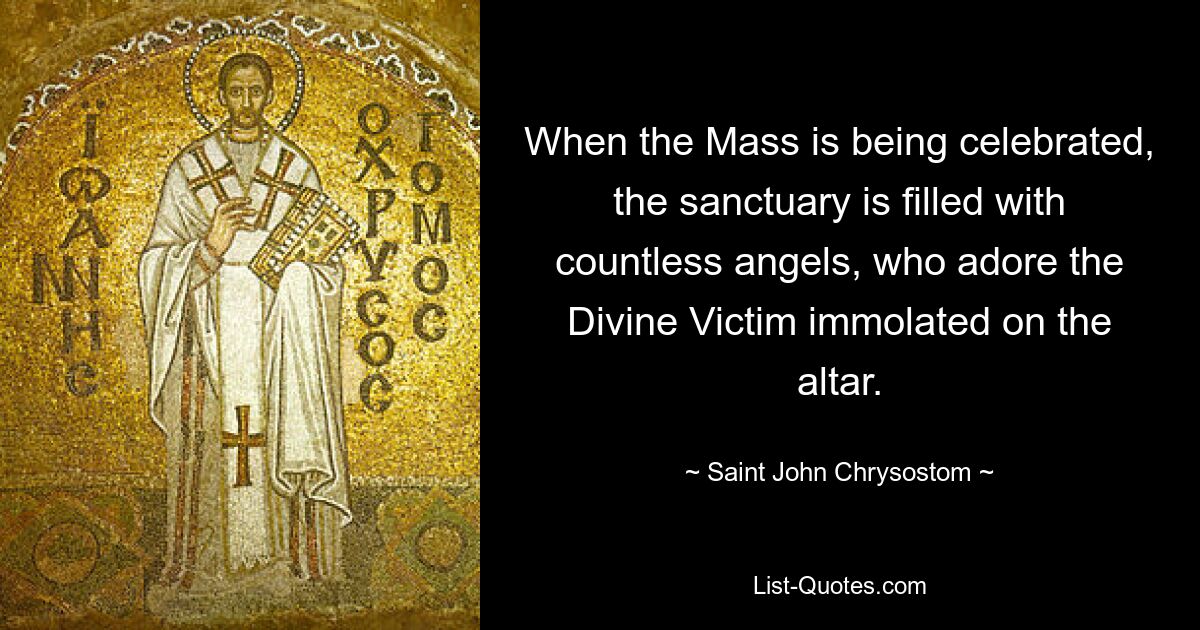 When the Mass is being celebrated, the sanctuary is filled with countless angels, who adore the Divine Victim immolated on the altar. — © Saint John Chrysostom