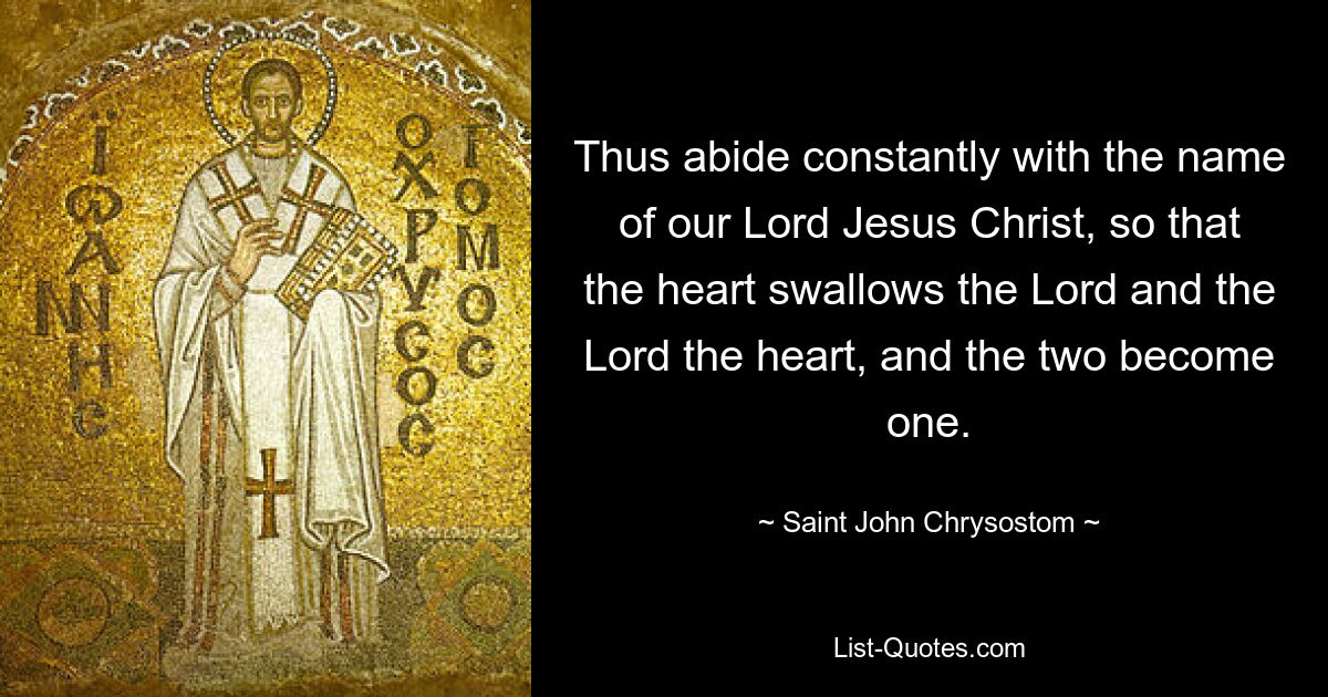 Thus abide constantly with the name of our Lord Jesus Christ, so that the heart swallows the Lord and the Lord the heart, and the two become one. — © Saint John Chrysostom