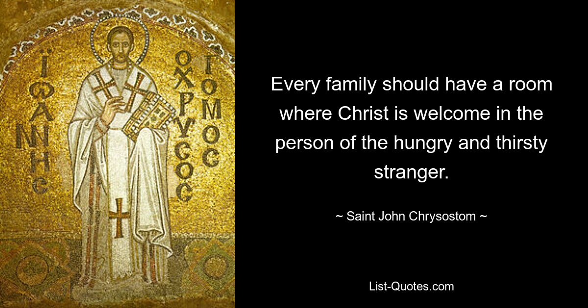 Every family should have a room where Christ is welcome in the person of the hungry and thirsty stranger. — © Saint John Chrysostom