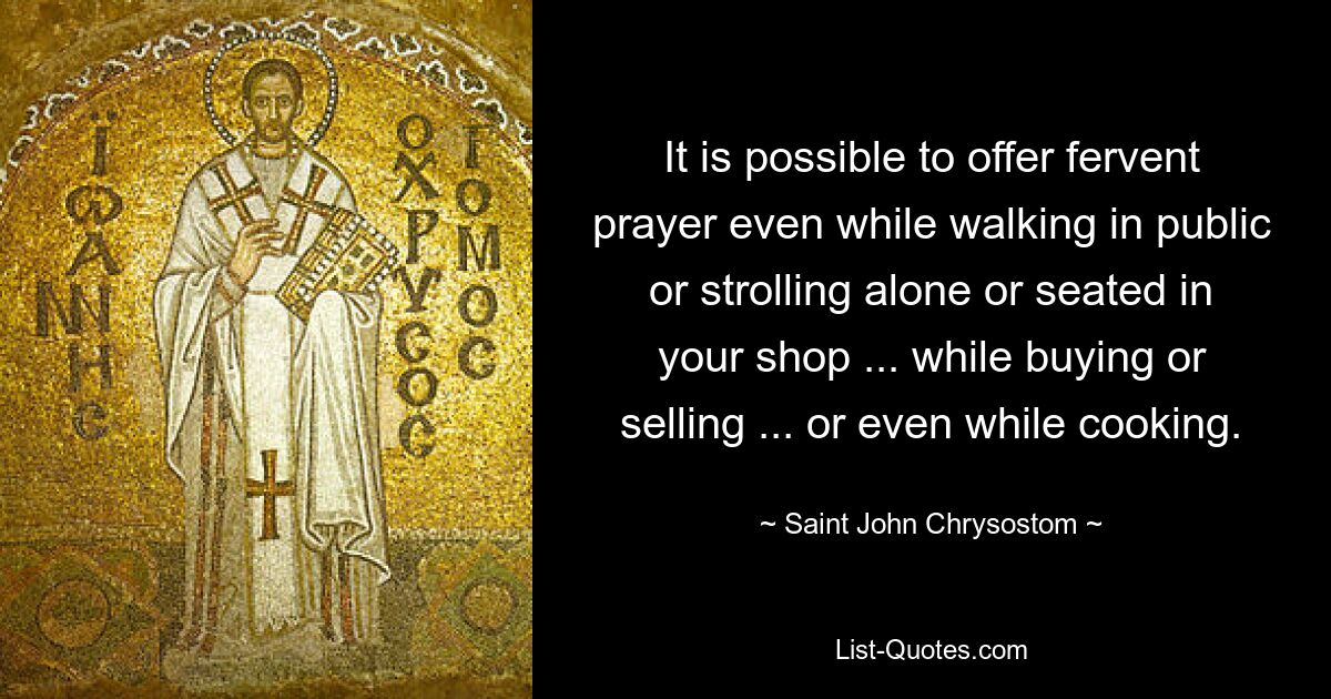 It is possible to offer fervent prayer even while walking in public or strolling alone or seated in your shop ... while buying or selling ... or even while cooking. — © Saint John Chrysostom