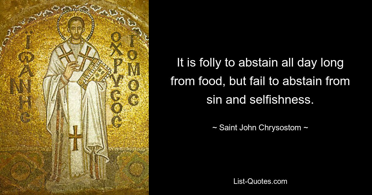 It is folly to abstain all day long from food, but fail to abstain from sin and selfishness. — © Saint John Chrysostom