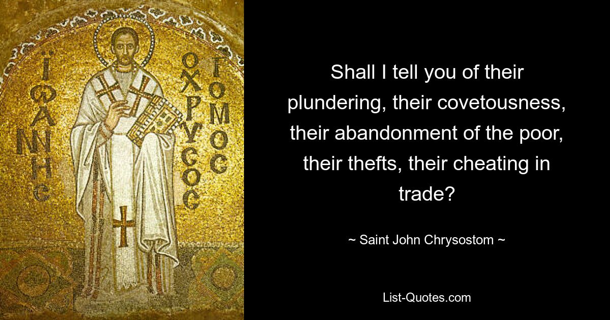 Shall I tell you of their plundering, their covetousness, their abandonment of the poor, their thefts, their cheating in trade? — © Saint John Chrysostom