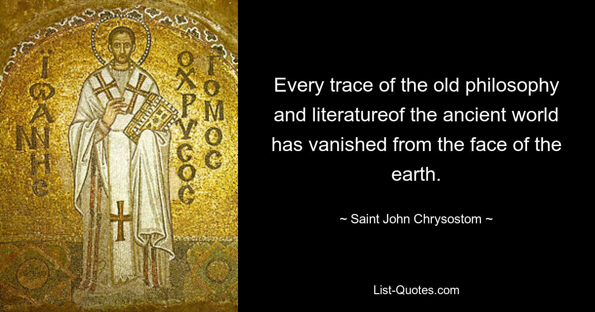 Every trace of the old philosophy and literatureof the ancient world has vanished from the face of the earth. — © Saint John Chrysostom