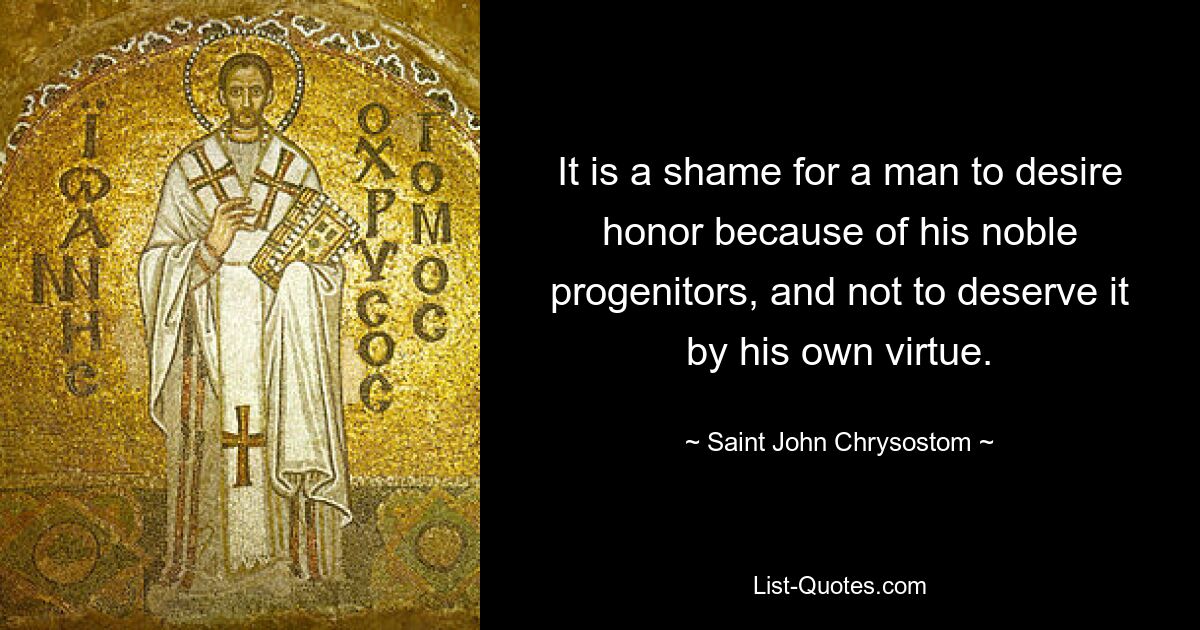 It is a shame for a man to desire honor because of his noble progenitors, and not to deserve it by his own virtue. — © Saint John Chrysostom