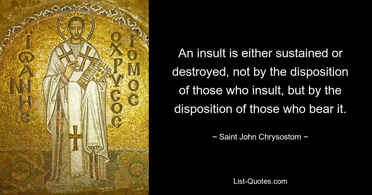 An insult is either sustained or destroyed, not by the disposition of those who insult, but by the disposition of those who bear it. — © Saint John Chrysostom