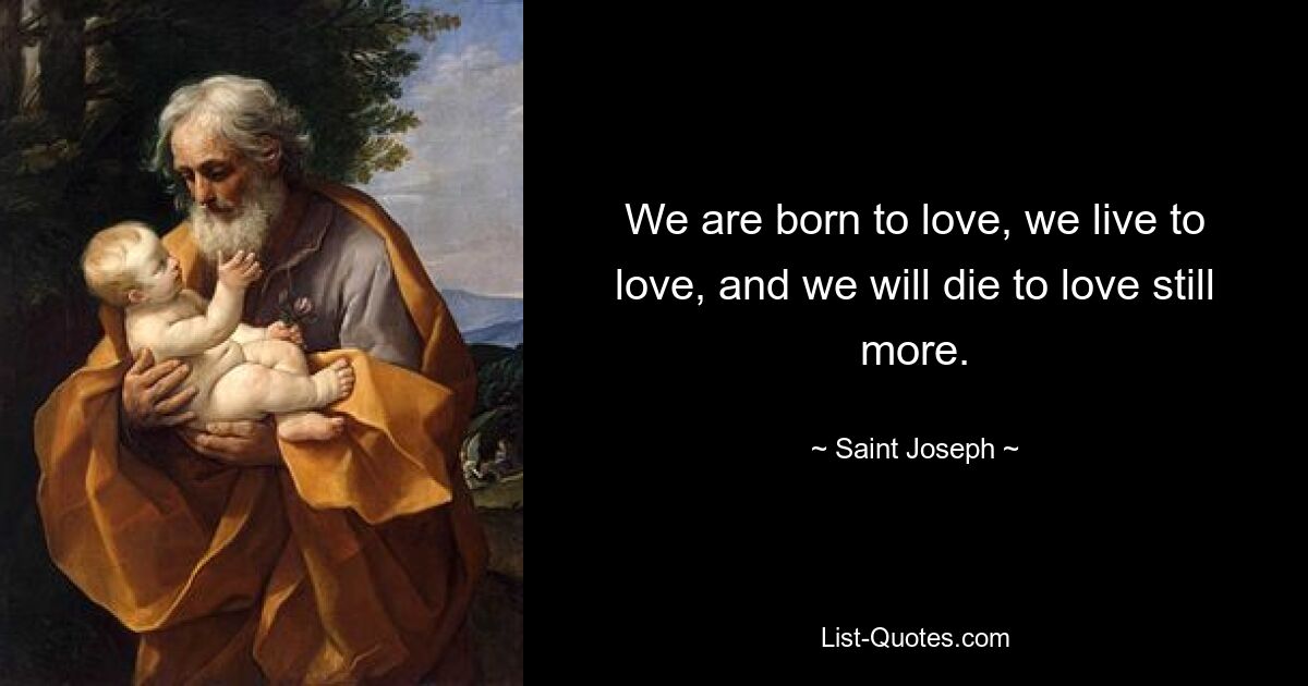 We are born to love, we live to love, and we will die to love still more. — © Saint Joseph