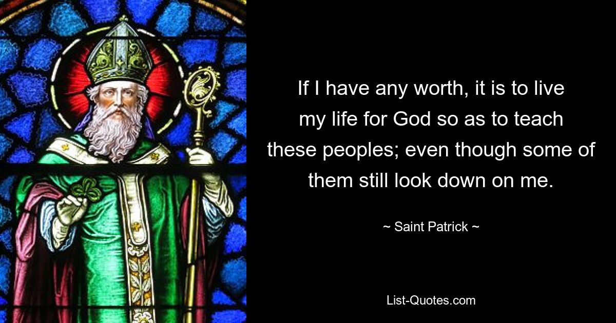 If I have any worth, it is to live my life for God so as to teach these peoples; even though some of them still look down on me. — © Saint Patrick