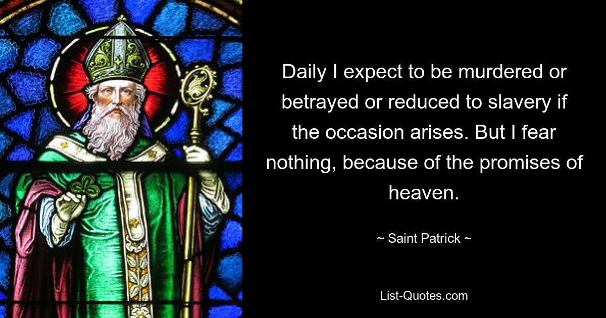 Daily I expect to be murdered or betrayed or reduced to slavery if the occasion arises. But I fear nothing, because of the promises of heaven. — © Saint Patrick