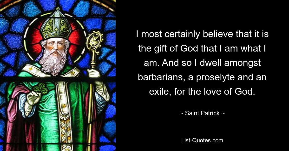 I most certainly believe that it is the gift of God that I am what I am. And so I dwell amongst barbarians, a proselyte and an exile, for the love of God. — © Saint Patrick