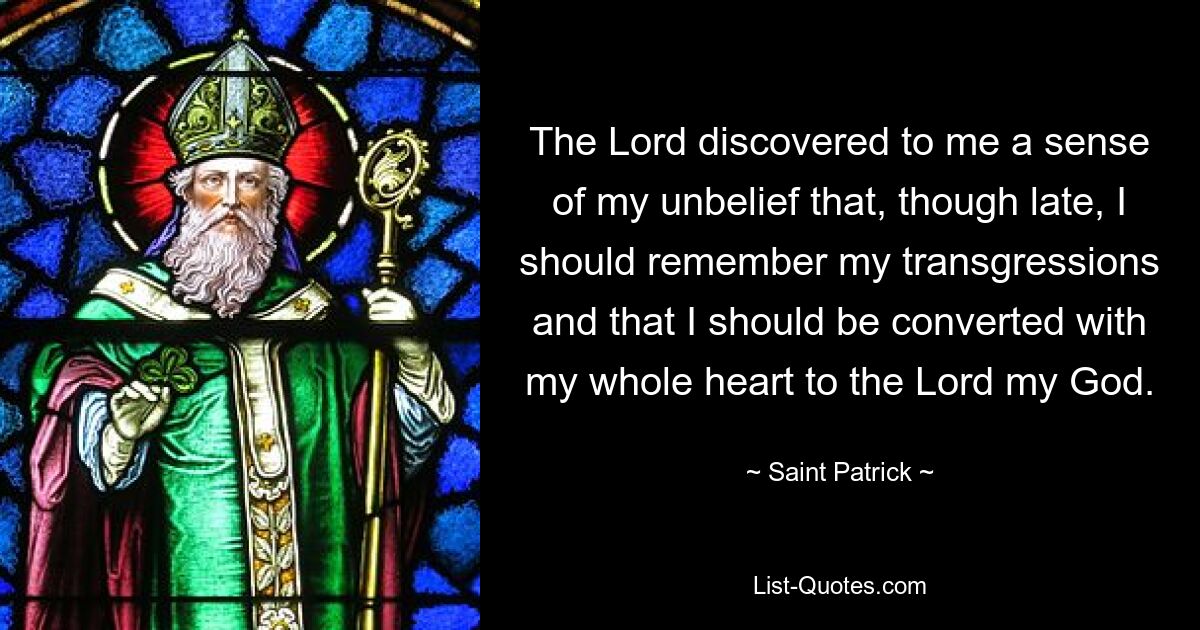 The Lord discovered to me a sense of my unbelief that, though late, I should remember my transgressions and that I should be converted with my whole heart to the Lord my God. — © Saint Patrick